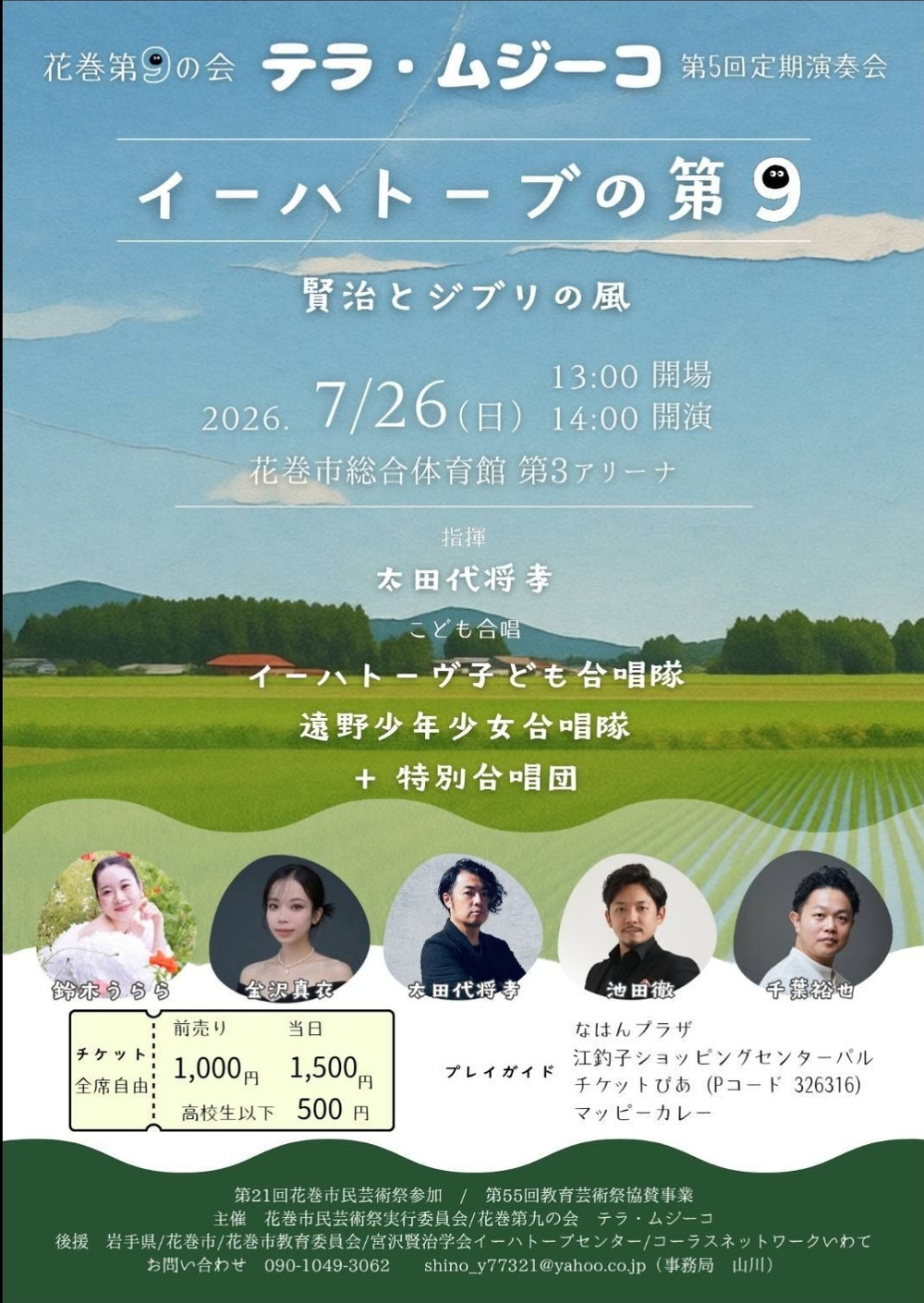  ⁡花巻第九の会 テラ・ムジーコ⁡ ⁡ 第5回定期演奏会  「ｲｰﾊｰﾄｰﾌﾞの第九」⁡ ⁡開催日:2026年7月26日 (日)  開場 13:00  開演 14:00 場所: 花巻市総合体育館   第3アリーナ⁡ ⁡入場料: 前売 1000円☆全席自由  (当日1500円)  (高校生以下500円)   指揮 太田代将孝 ☆ソリスト ソプラノ  鈴木うらら アルト  金沢真衣 テノール  池田徹 バス  千葉裕也  【こども合唱】 イーハトーヴ子ども合唱隊 遠野少年少女合唱隊 +特別合唱団⁡ ⁡⁡ ⁡プレイガイド  チケットぴあ 326316 ticket.pia.jp/pia/event.ds?e… 花巻 なはんプラザ 北上 江釣子ショッピングセンター パル 盛岡 マッピーカレー  後援: 岩手県/花巻市/花巻市教育委員会/宮澤賢治学会イーハトーヴセンター/コーラスネットワーク