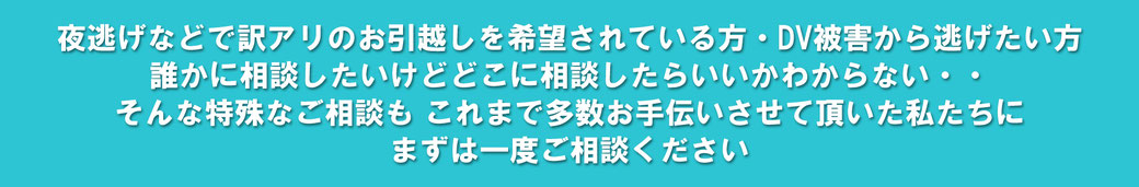 夜逃げ等で訳ありのお引越しをご希望されている方・DV被害から逃げたい方・誰かに相談したいけど、どこに相談したらいいか分からない…そんな特殊なご相談も、これまで多数お手伝いさせて頂いた私たちに、まずは一度ご相談下さい。