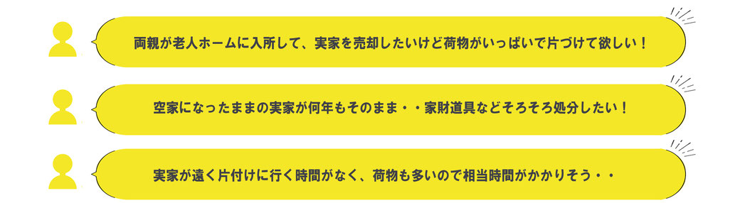 「両親が老人ホームに入所して、実家を売却したいけど荷物がいっぱいで片づけて欲しい！」「空家になったままの実家が何年もそのまま…家財道具などそろそろ処分したい！」「実家が遠く片付けに行く時間がなく、荷物も多いので相当時間がかかりそう…」