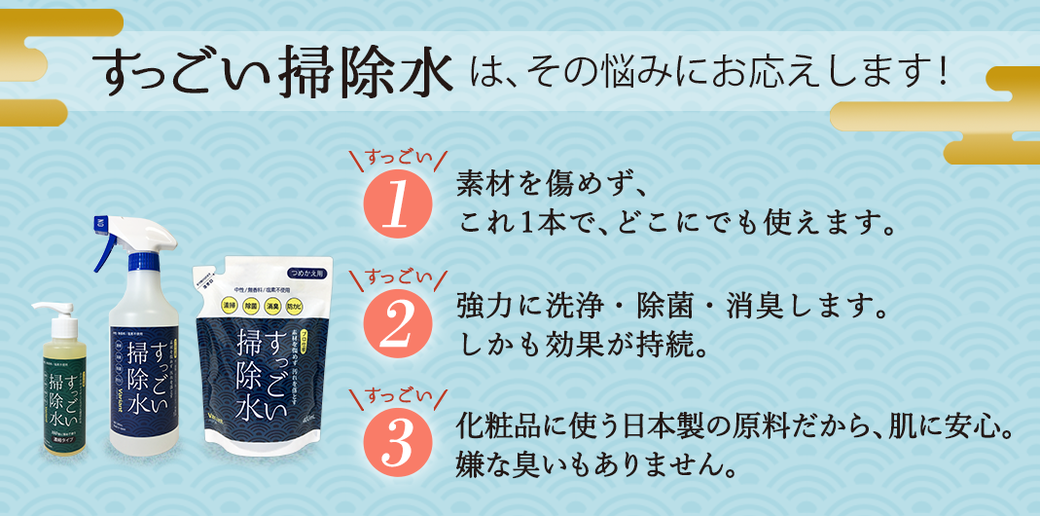 すっごい掃除水は、その悩みにお応えします！　すっごい1・素材を傷めず、これ1本で、どこにでも使えます。　すっごい2・強力に洗浄・除菌・消臭します。しかも効果が持続。　すっごい3・化粧品に使う日本製の原料だから、肌に安心。嫌な臭いもありません。