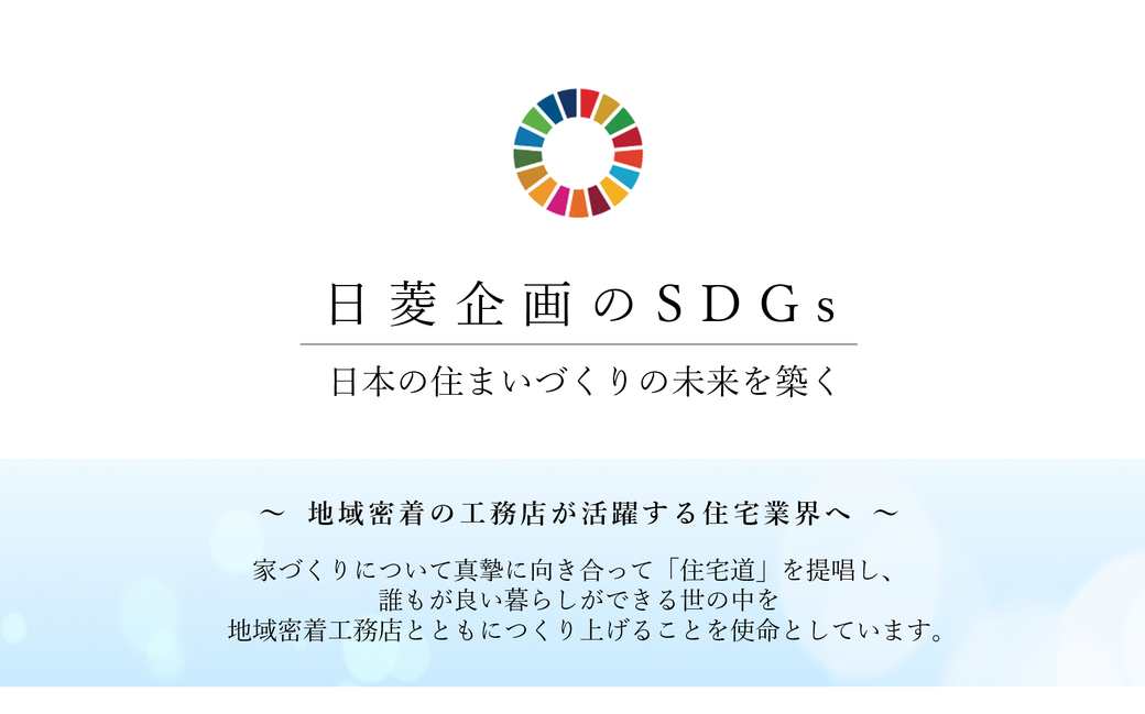 日菱企画のSDGs,日本の住まいづくりの未来を築く,地域密着の工務店が活躍する住宅業界へ ,家づくりについて真摯に向き合って「住宅道」を提唱し、 誰もが良い暮らしができる世の中を 地域密着工務店とともにつくり上げることを使命としています。