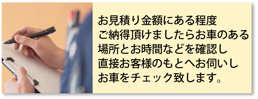 お見積り金額にある程度ご納得頂けましたらお車のある場所とお時間などを確認し直接お客様のもとへお伺いしお車をチェック致します。