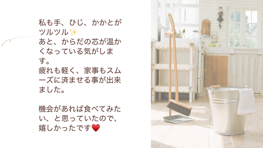 私も、手、肘、踵がツルツル。あと、体の芯から温かくなっている気がしました。疲れも軽く、家事もスムーズに済ませることができました。機会があれば食べてみたいと思っていたので嬉しかったです。
