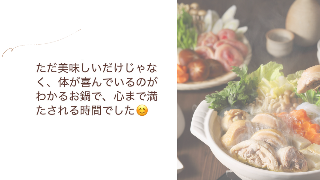 ただ美味しいだけじゃなく、体が喜んでいるのがわかるお鍋で、心まで満たされる時間でした