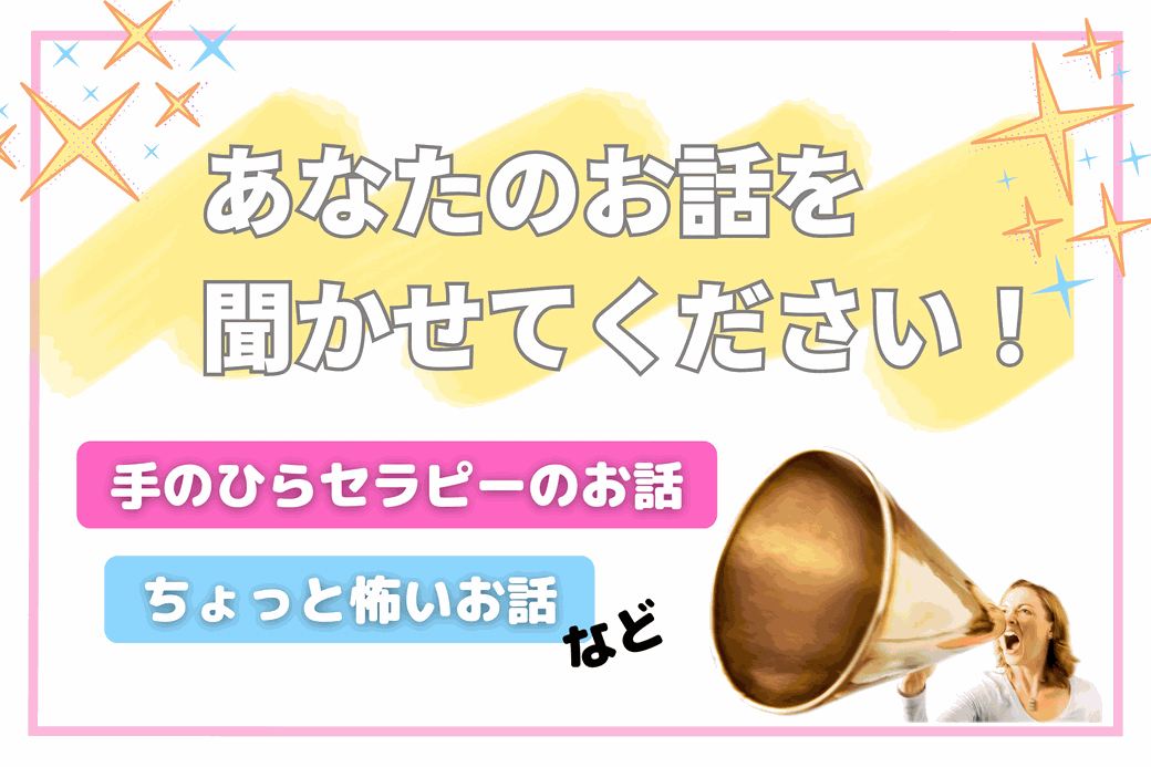 あなたのお話を聞かせてください！手のひらセラピーのお話や、ちょっと怖いお話をお待ちしています！