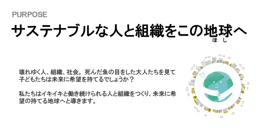 PURPOSE：サステナブルな人と組織をこの地球へ　　～壊れゆく人、組織社会。死んだ魚の目をした大人たちを見て子どもたちは未来に希望を持てるでしょうか？私たちはイキイキと働き続けられる人と組織をつくり、未来に希望の持てる地球へと導きます。