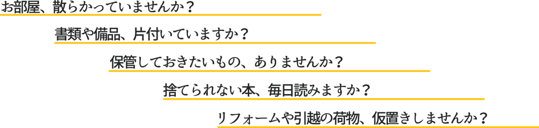 お部屋、散らかっていませんか？書類や備品、片付いていますか？保管しておきたいもの、ありませんか？捨てられない本、毎日読みますか？リフォームや引越しの荷物、仮置きしませんか？