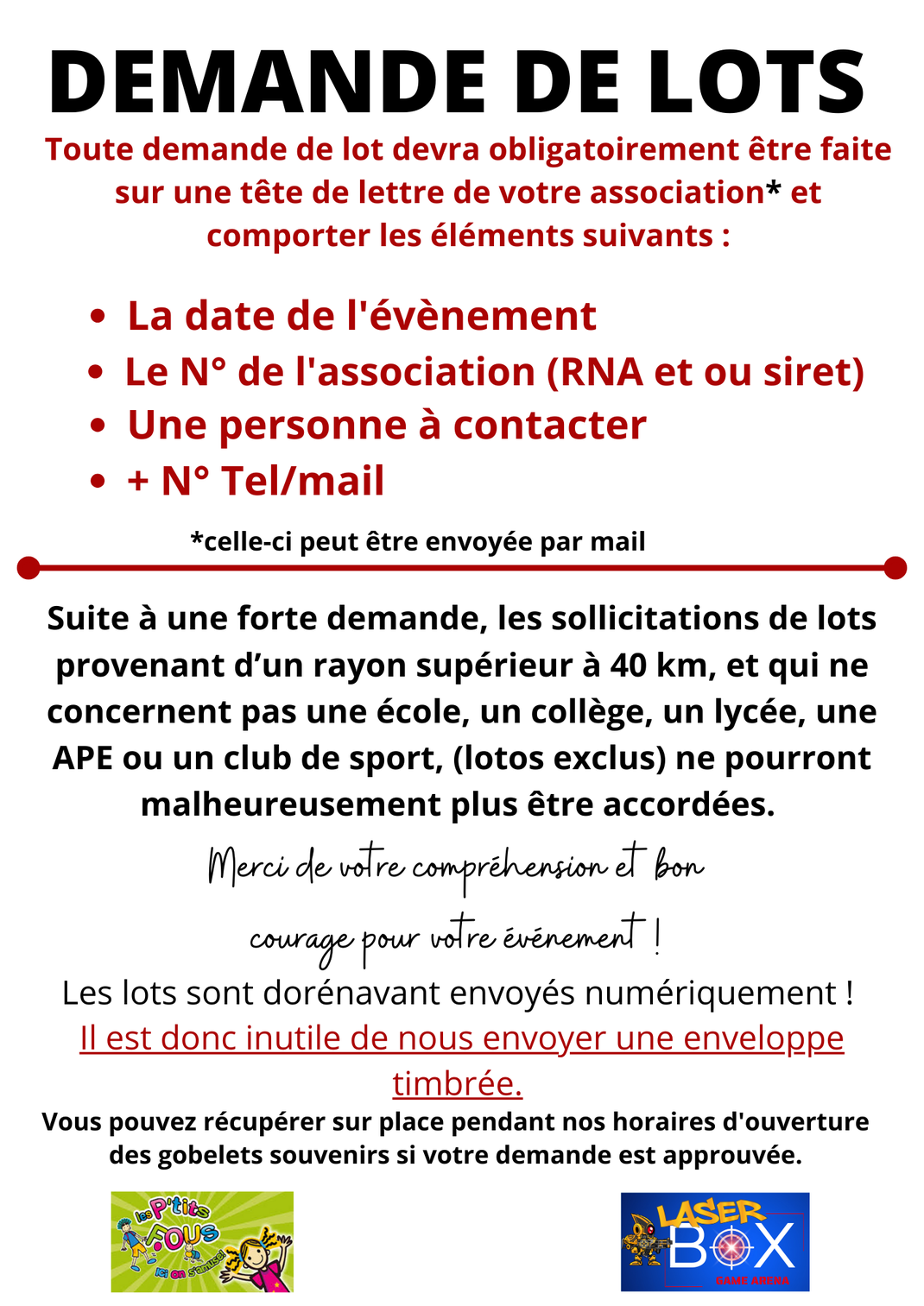 Toute demande de lot devra obligatoirement être faite sur une tête de lettre de votre association* et comporter les éléments suivants : • La date de l'évènement • Le N° de l'association (RNA et ou siret) • Une personne à contacter • + N° Tel/mail *celle-c