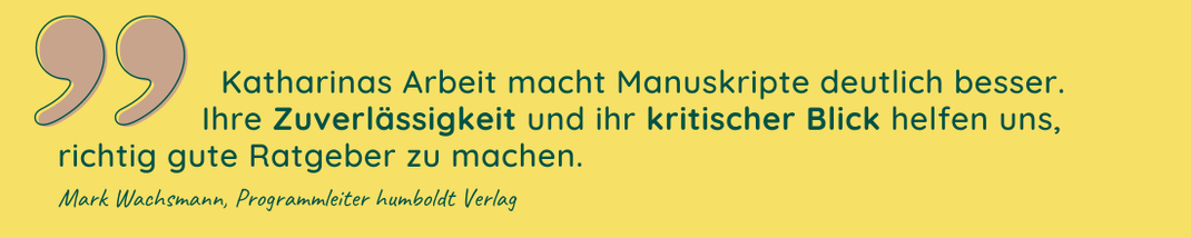 Katharinas Arbeit macht Manuksripte deutlich besser. Ihre Zuverlässigkeit und ihr kritischer Blick helfen uns, richtig gute Ratgeber zu machen. Zitat Mark Wachsmann