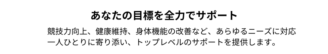 あなたの目標を全力でサポート。 / 競技力向上、健康維持、身体機能の改善など、あらゆるニーズに対応 一人ひとりに寄り添い、トップレベルのサポートを提供します。