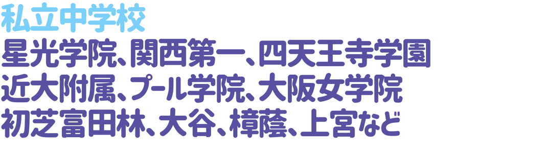 私立中学校  星光学院、関西第一、四天王寺学園、近大附属、プール学院、大阪女学院、初芝富田林、大谷、樟蔭、上宮など