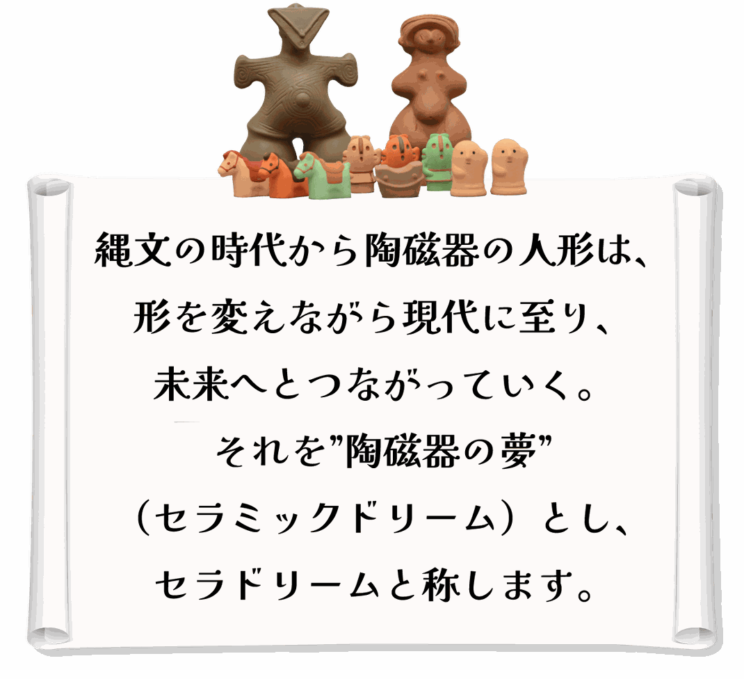 縄文の時代から陶磁器の人形は、 形を変えながら現代に至り、未来へとつながっていく。 それを”陶磁器の夢”（セラミックドリーム）とし、 セラドリームと称します。