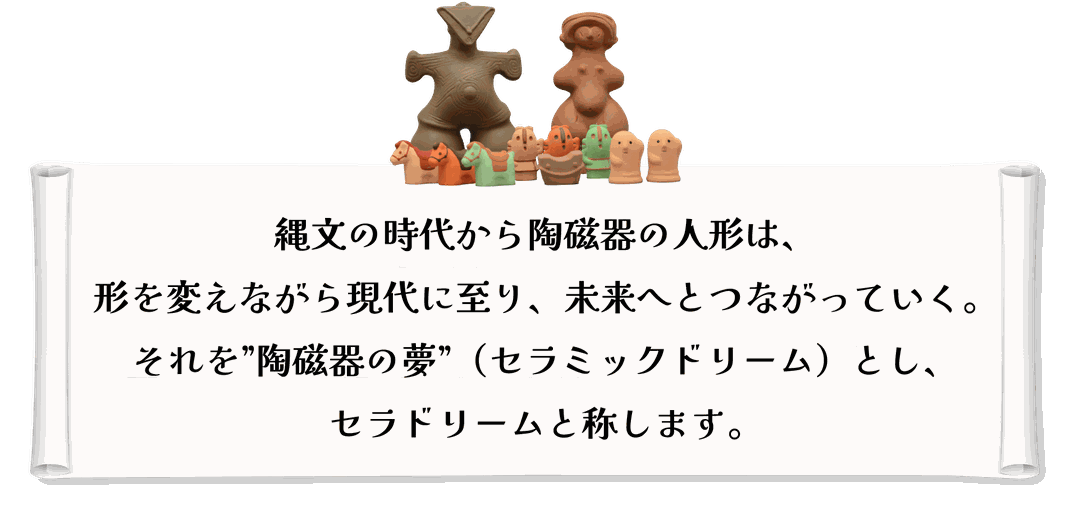 縄文の時代から陶磁器の人形は、 形を変えながら現代に至り、未来へとつながっていく。 それを”陶磁器の夢”（セラミックドリーム）とし、 セラドリームと称します。