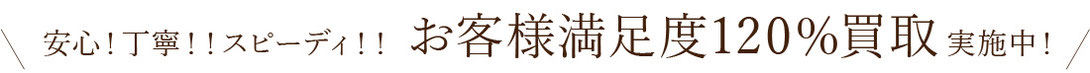 安心!丁寧!!スピーディ!! お客様満足度120％買取実施中!