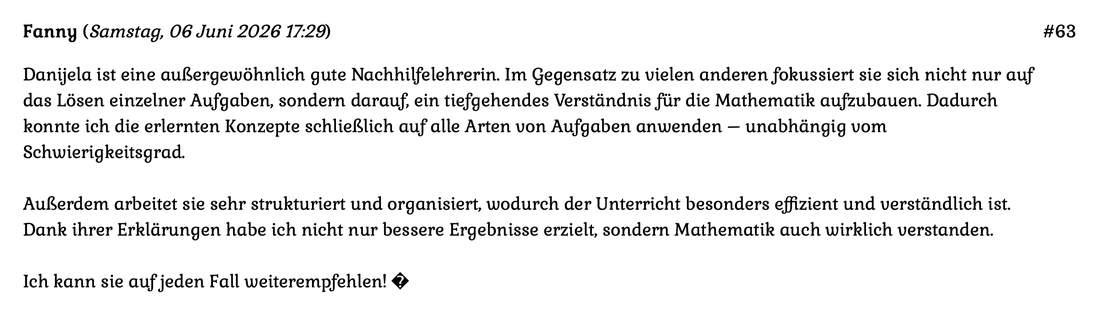 Kundenmeinung Nr 63 vom 06.06.2026: Danijela ist eine außergewöhnlich gute Nachhilfelehrerin. Im Gegensatz zu vielen anderen fokussiert sie sich nicht nur auf das Lösen einzelner Aufgaben, sondern darauf ein tiefgehendes... Für mehr auf das Bild klicken.