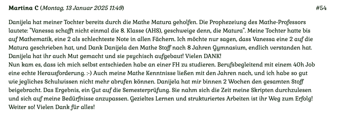 Kundenmeinung Nr. 54 vom 13. Januar 2025: Danijela hat meiner Tochter bereits durch die Matura geholfen. Die Prophezeiung des Mathe-Professors lautet: Vanessa schafft nicht einmal die 8. Klasse (AHS)... Für mehr klicken Sie auf das Bild!