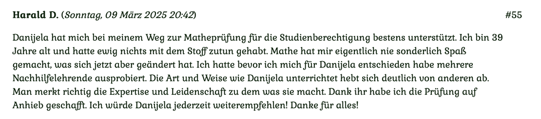 Kundenmeinung Nr. 55 vom 9. März 2025: Danijela hat mich bei meinem Weg zur Matheprüfung für die Studienberechtigung bestens unterstützt. Ich bin 39 Jahre alt und hatte ewig nichts mehr mit dem Stoff zu tun gehabt... Für mehr klicken Sie auf das Bild!