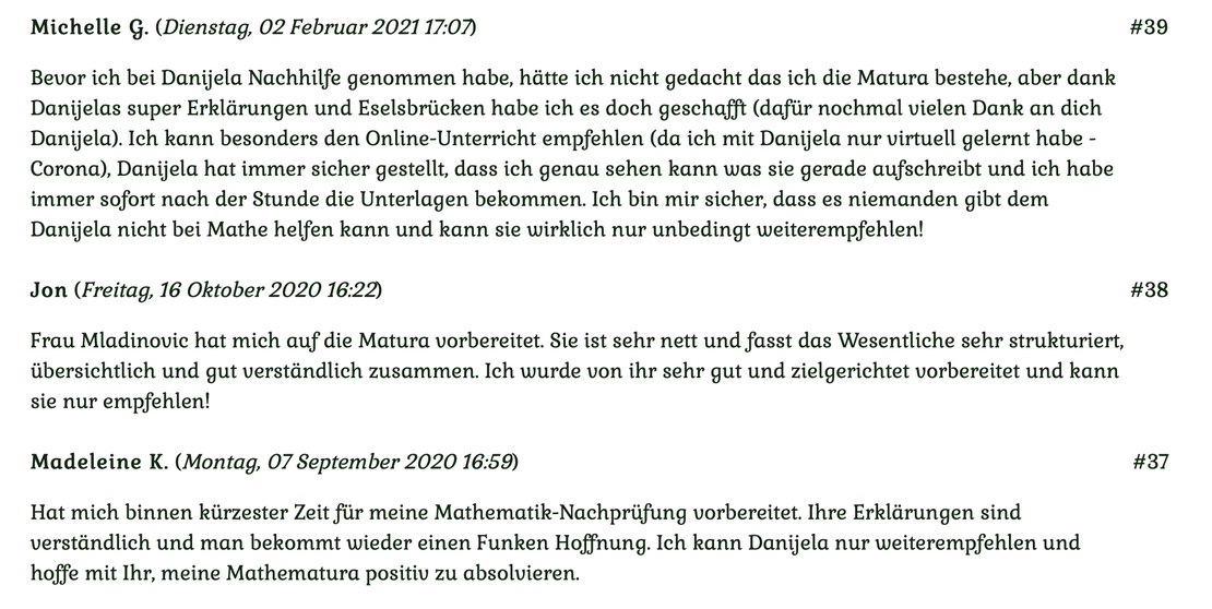 Kundenmeinungen Nr 39, 38, 37 vom 2. Februar 2021, 16. Oktober 2020 und 7. September 2020: Bevor ich Danijela Nachhilfe genommen habe, hätte ich nicht gedacht, dass ich die Matura bestehe... Für mehr klicken Sie auf das Bild!