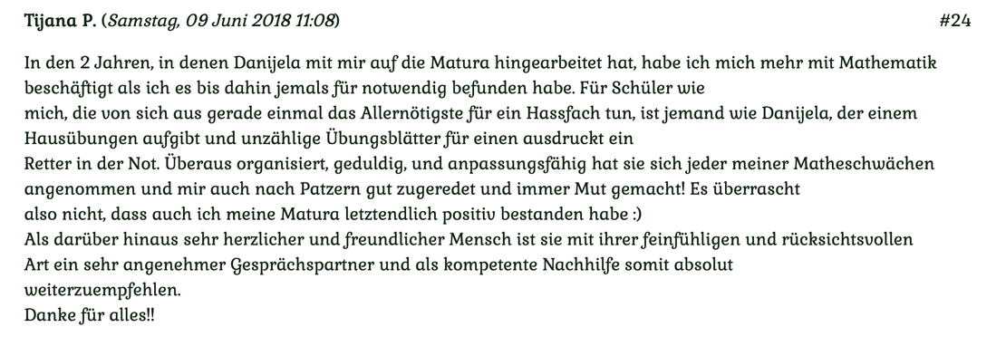 Kundenmeinung 24 vom 9. Juni 2018: In den 2 Jahren, ins denen Danijela mit mir auf die Matura hingearbeitet hat, habe ich mich mehr mit Mathematik beschäftigt als ich das bis dahin jemals für notwendig gefunden habe. Für mehr klicken Sie auf das Bild!