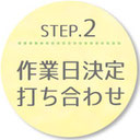 STEP.2 作業日決定 打ち合わせ