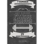 Das große Fitness Kochbuch Über 77 erfolgsgekrönte Rezeptklassiker der 7 genialsten Konzepte für garantierten Muskelaufbau & Fettverlust