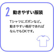 動きやすい服装　Tシャツにズボンなど。動きやすい格好であればなんでもOKです。