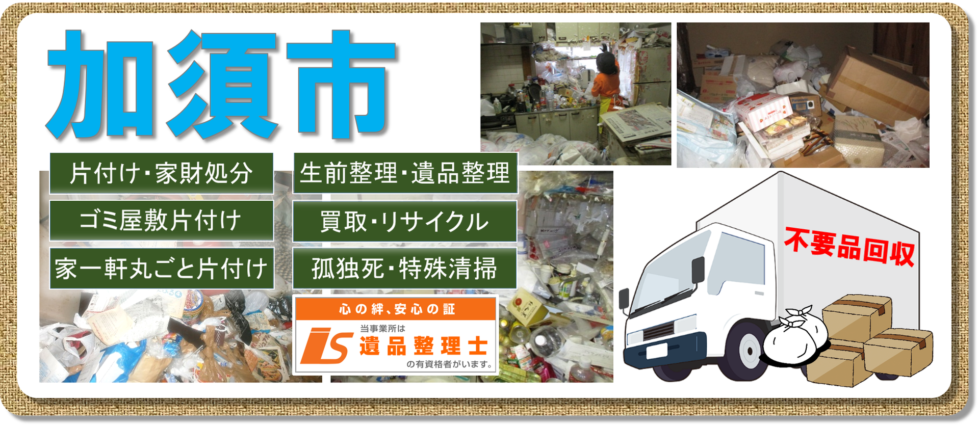 加須市でのお片付け 不用品回収はお任せください 家財処分 お片付け 遺品整理 孤独死 特殊清掃 ちょっとした片付けから一軒家の家財 不用品処分まで 遺品整理 孤独死から事件現場まで何でもこなします どんなに大きな不用品処分や遺品整理も 大変な孤独死の 加須市でのお片付け 不用品回収はお任せください 家財処分 お片付け 遺品整理 孤独死 特殊清掃 ちょっとした片付けから一軒家の家財 不用品処分まで 遺品整理 孤独死から事件現場まで何でもこなします どんなに大きな不用品処分や遺品整理も 大変な孤独死の