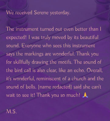 Wir haben Serene gestern empfangen.  Das Instrument ist sogar noch besser geworden, als ich erwartet hatte! Sein wunderschöner Klang hat mich wirklich bewegt. Jeder, der dieses Instrument sieht, sagt, die Holzmaserung sei so wunderbar. Vielen Dank, dass Sie die Motive gekonnt verbrannt haben. Auch der Klang des Vogelrufgeräts ist klar, wie ein Echo. Insgesamt ist es wunderbar, erinnert an eine Kirche und den Klang von Glocken. M. sagte, sie könne es kaum erwarten, es zu sehen! Vielen lieben Dank! 🙏 (M.S Kanagawa, Japan)  