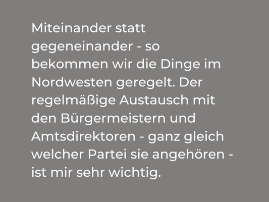 Miteinander statt gegeneinander - so bekommen wir die Dinge geregelt. Der regelmäßige Austausch mit den Bürgermeistern und Amtsdirektoren - ganz gleich welcher Partei sie angehören - ist mir sehr wichtig.