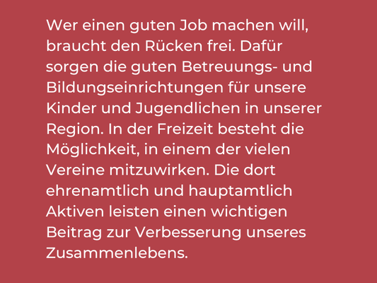 Wer einen guten Job machen will, braucht den Rücken frei. Dafür sorgen die guten Betreuungs- und Bildungseinrichtungen für unsere Kinder und Jugendlichen in unserer Region. In der Freizeit besteht die Möglichkeit, in einem der vielen Vereine mitzuwirken. 