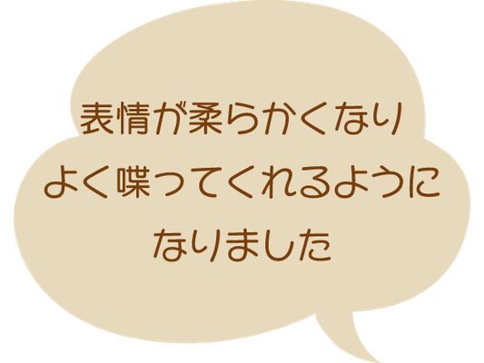 表情が柔らかくなり、よく喋ってくれるようになりました。