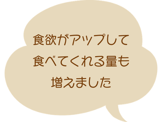 食欲がアップして食べてくれる量も増えました。