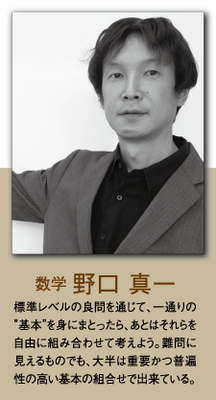 （数学）野口 真一 標準レベルの良問を通じて、ひと通りの”基本”を身にまとったら、あとはそれらを自由に組み合わせて考えよう。難問に見えるものでも、大半は重要かつ普遍性の高い基本の組合せで出来ている。