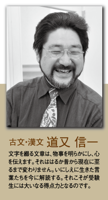 （古文・漢文）道又 信一 文字を綴る文章は、物事を明らかにし、心を伝えます。それははるか昔から現在に至るまで変わりません。いにしえに生きた言葉たちを今に解読する。それこそが受験生には大いなる得点力となるのです。