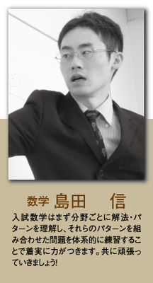 （数学）島田 信 入試数学はまず分野ごとに解法・パターンを理解し、それらのパターンを組み合わせた問題を体系的に練習することで着実に力がつきます。共に頑張っていきましょう！