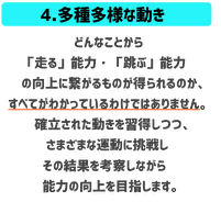 多種多様な動き　どんなことから走る能力跳ぶ能力の向上に繋がるものが得られるか、すべてがわかっているわけではありません。確立された動きを習得しつつさまざまな運動に挑戦しながらその結果をこうさつし能力の向上を目指します。