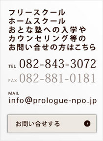 フリースクール ホームスクール おとな塾への入学や カウンセリング等のお問い合せの方はこちら  TEL 082-843-3072   FAX082-881-0181  MAIL info@prologue-npo.jp