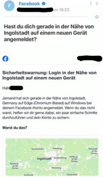 "Sicherheitswarnung: Login in der Nähe von Ingolfstadt auf einem neuen Gerät. Hallo XXX, Jemand hat sich gerade in der Nähe von Ingolfstadt, Germany auf Edge (Chromium Based) auf Windows bei deinem Facebook-Konto angemeldet. Wenn du das nicht warst, h