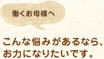 働くお母様へ　こんな悩みがあるなら、 お力になりたいです。