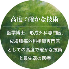 高度で確かな技術 医学博士、形成外科専門医、皮膚腫瘍外科指導専門医としての高度で確かな技術と最先端の医療