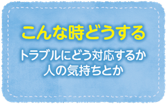 こんな時どうする（トラブルにどう対応するか人の気持ちとか）