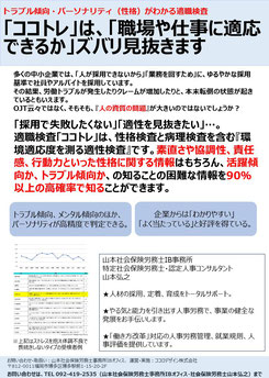 採用で「適性を見抜きたい」「失敗したくない」ときや、新入社員の適性や性格を把握したいときには、「職場や仕事に適応できるか」ズバリ見抜ける適職検査「ココトレ」  素直さや協調性、責任感、行動力といった性格に関する情報や、活躍傾向か、トラブル傾向かという知ることの困難な情報を90％以上の高確率で知ることができます。