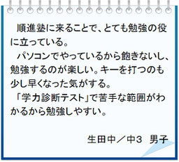 生徒の声　順進塾に来ることでとても勉強の役に立っている。パソコン授業なので飽きないし勉強するのが楽しい。キーを打つのも早くなった。学力診断テストで苦手箇所がわかるので勉強しやすい。生田中／中３男子