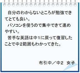 生徒の声　自分のわからないところが勉強できてとても良い。パソコンを使うので集中できて進めやすい。苦手な英語は中１に戻って復習したことで中２範囲もわかってきた。布引中／中２女子