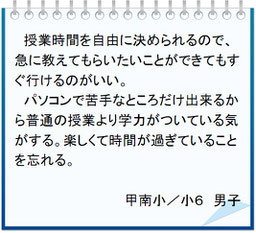 生徒の声　授業時間を自由に決められるので、急に教えてもらいたいことができてもすぐ行けるのがいい。パソコンで苦手なところだけ出来るから普通の授業より学力がついている気がする。楽しくて時間が過ぎていることを忘れる。甲南小／小６男子