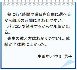 生徒の声　塾に行く時間や曜日を自由に選べるから部活の時間に合わせやすい。パソコンで勉強するからヤル気が出る。先生の教え方はわかりやすいし、成績が全体的に上がった。生田中／中３男子