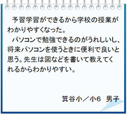 生徒の声　予習学習ができるから学校の授業がわかりやすくなった。パソコンで勉強できるのがうれしいし、将来パソコンを使うときに便利で良いと思う。先生は図などを書いて教えてくれるからわかりやすい。箕谷小／小６男子