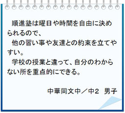 生徒の声　順進塾は曜日や時間を自由に決められるので、他の習い事や友達との約束を立てやすい。学校の授業と違って、自分のわからない所を重点的にできる。中華同文中／中２男子