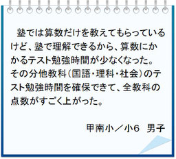 生徒の声　塾では算数だけを教えてもらっているけど、塾で理解できるから算数にかかるテスト勉強時間が少なくなった。その分他教科（国語・理科・社会）のテスト勉強時間を確保できて、全教科の点数がすごく上がった。甲南小／小６男子