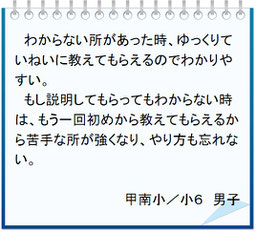 生徒の声　わからない所があった時、ゆっくりていねいに教えてもらえるのでわかりやすい。もし説明してもらってもわからない時は、もう一回初めから教えてもらえるから苦手な所が強くなり、やり方も忘れない。甲南小／小６男子